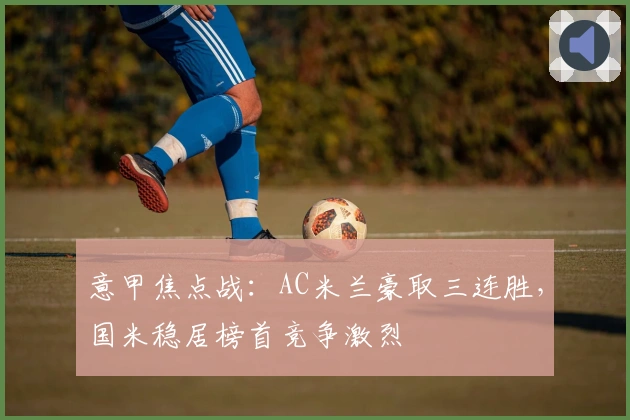 意甲焦点战：AC米兰豪取三连胜，国米稳居榜首竞争激烈