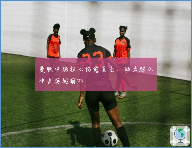 曼联中场核心伤愈复出，助力球队冲击英超前四