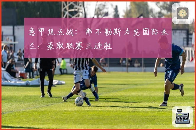 意甲焦点战：那不勒斯力克国际米兰，豪取联赛三连胜