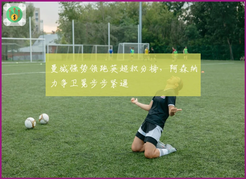 曼城强势领跑英超积分榜，阿森纳力争卫冕步步紧逼