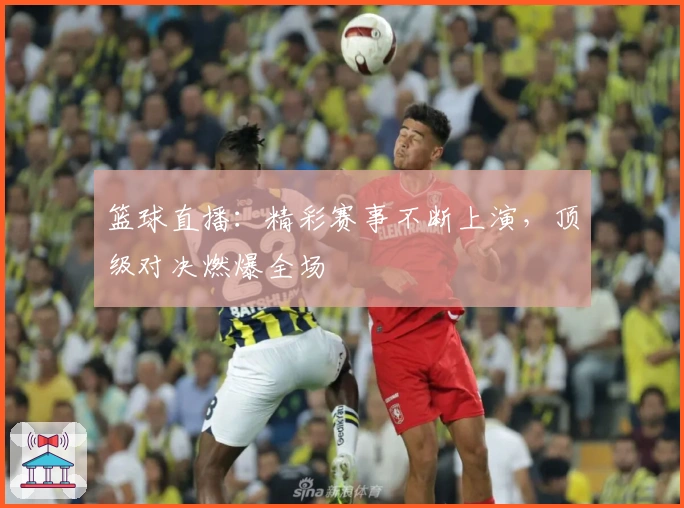 篮球直播：精彩赛事不断上演，顶级对决燃爆全场