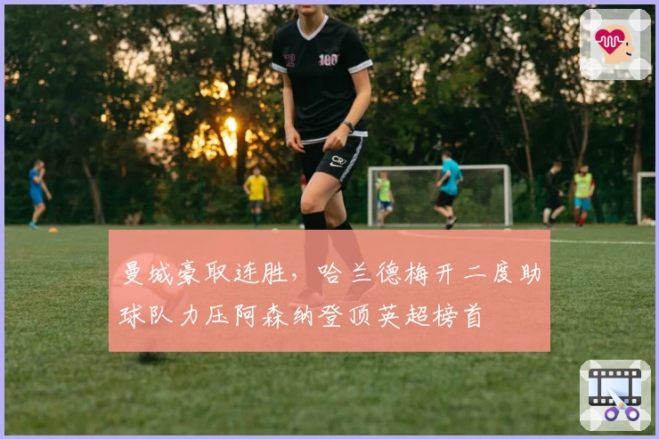 曼城豪取连胜，哈兰德梅开二度助球队力压阿森纳登顶英超榜首