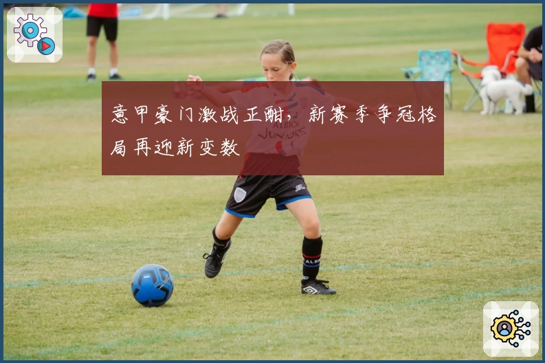 意甲豪门激战正酣，新赛季争冠格局再迎新变数