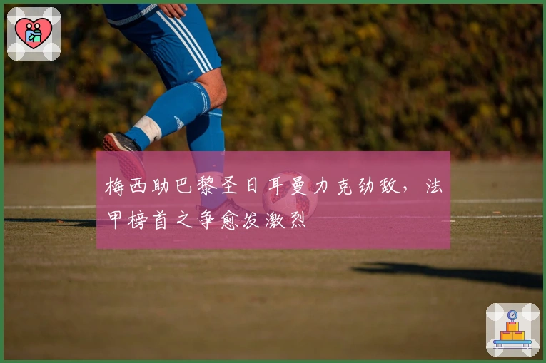 梅西助巴黎圣日耳曼力克劲敌，法甲榜首之争愈发激烈