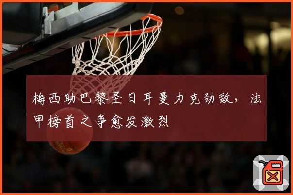 梅西助巴黎圣日耳曼力克劲敌，法甲榜首之争愈发激烈