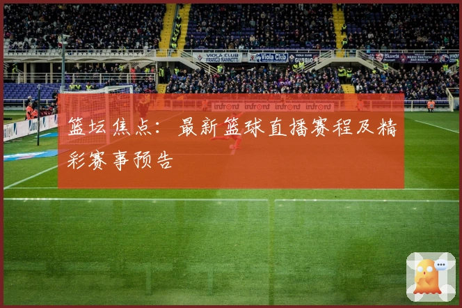 篮坛焦点：最新篮球直播赛程及精彩赛事预告