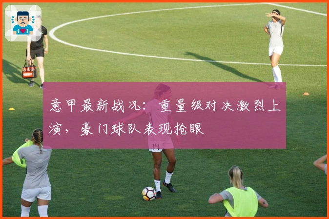 意甲最新战况：重量级对决激烈上演，豪门球队表现抢眼