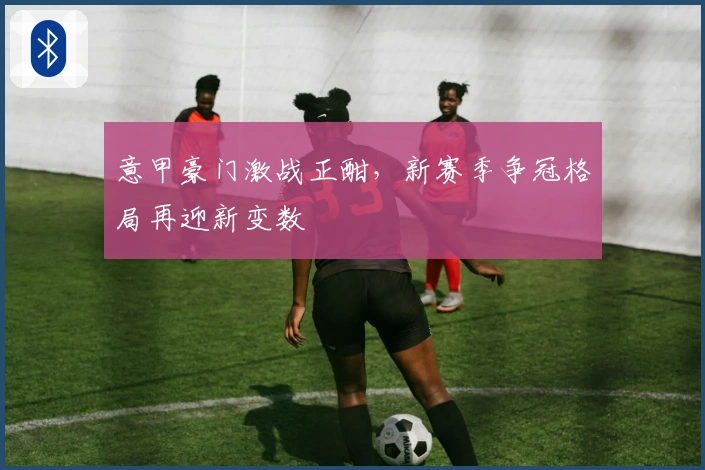 意甲豪门激战正酣，新赛季争冠格局再迎新变数