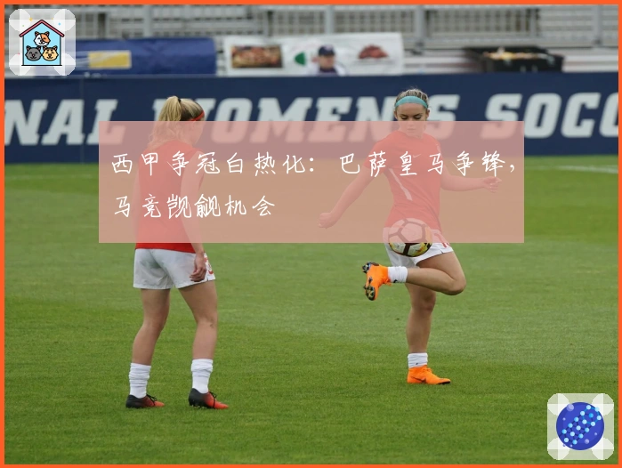 西甲争冠白热化：巴萨皇马争锋，马竞觊觎机会