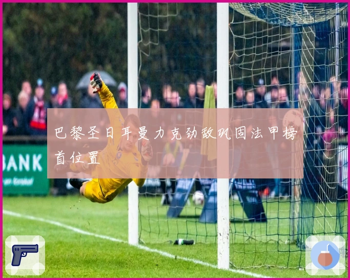 巴黎圣日耳曼力克劲敌巩固法甲榜首位置