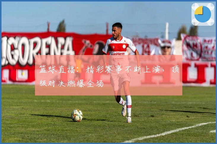 篮球直播：精彩赛事不断上演，顶级对决燃爆全场